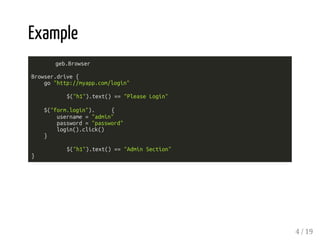 Example 
geb.Browser 
Browser.drive { 
go "http://myapp.com/login" 
$("h1").text() == "Please Login" 
$("form.login"). { 
username = "admin" 
password = "password" 
login().click() 
} 
$("h1").text() == "Admin Section" 
} 
4 / 19 
 