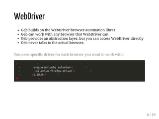WebDriver 
Geb builds on the WebDriver browser automation librar 
Geb can work with any browser that WebDriver can 
Geb provides an abstraction layer, but you can access WebDriver directly 
Geb never talks to the actual browser. 
You need specific driver for each browser you want to work with: 
< > 
< >org.seleniumhq.selenium</ > 
< >selenium-firefox-driver</ > 
< >2.20.0</ > 
</ > 
6 / 19 
 