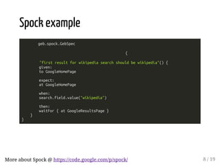 Spock example 
geb.spock.GebSpec 
{ 
"first result for wikipedia search should be wikipedia"() { 
given: 
to GoogleHomePage 
expect: 
at GoogleHomePage 
when: 
search.field.value("wikipedia") 
then: 
waitFor { at GoogleResultsPage } 
} 
} 
More about Spock @ https://code.google.com/p/spock/ 8 / 19 
 