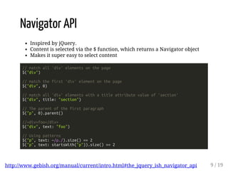 Navigator API 
Inspired by jQuery. 
Content is selected via the $ function, which returns a Navigator object 
Makes it super easy to select content 
// match all 'div' elements on the page 
$("div") 
// match the first 'div' element on the page 
$("div", 0) 
// match all 'div' elements with a title attribute value of 'section' 
$("div", title: "section") 
// The parent of the first paragraph 
$("p", 0).parent() 
//<div>foo</div> 
$("div", text: "foo") 
// Using patterns 
$("p", text: ~/p./).size() == 2 
$("p", text: startsWith("p")).size() == 2 
http://www.gebish.org/manual/current/intro.html#the_jquery_ish_navigator_api 9 / 19 
 