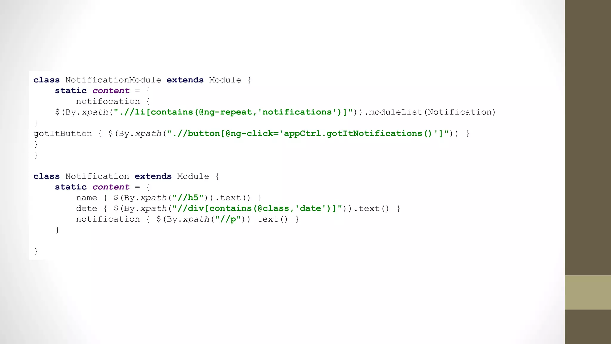 class NotificationModule extends Module {
static content = {
notifocation {
$(By.xpath(".//li[contains(@ng-repeat,'notifications')]")).moduleList(Notification)
}
gotItButton { $(By.xpath(".//button[@ng-click='appCtrl.gotItNotifications()']")) }
}
}
class Notification extends Module {
static content = {
name { $(By.xpath("//h5")).text() }
dete { $(By.xpath("//div[contains(@class,'date')]")).text() }
notification { $(By.xpath("//p")) text() }
}
}
 