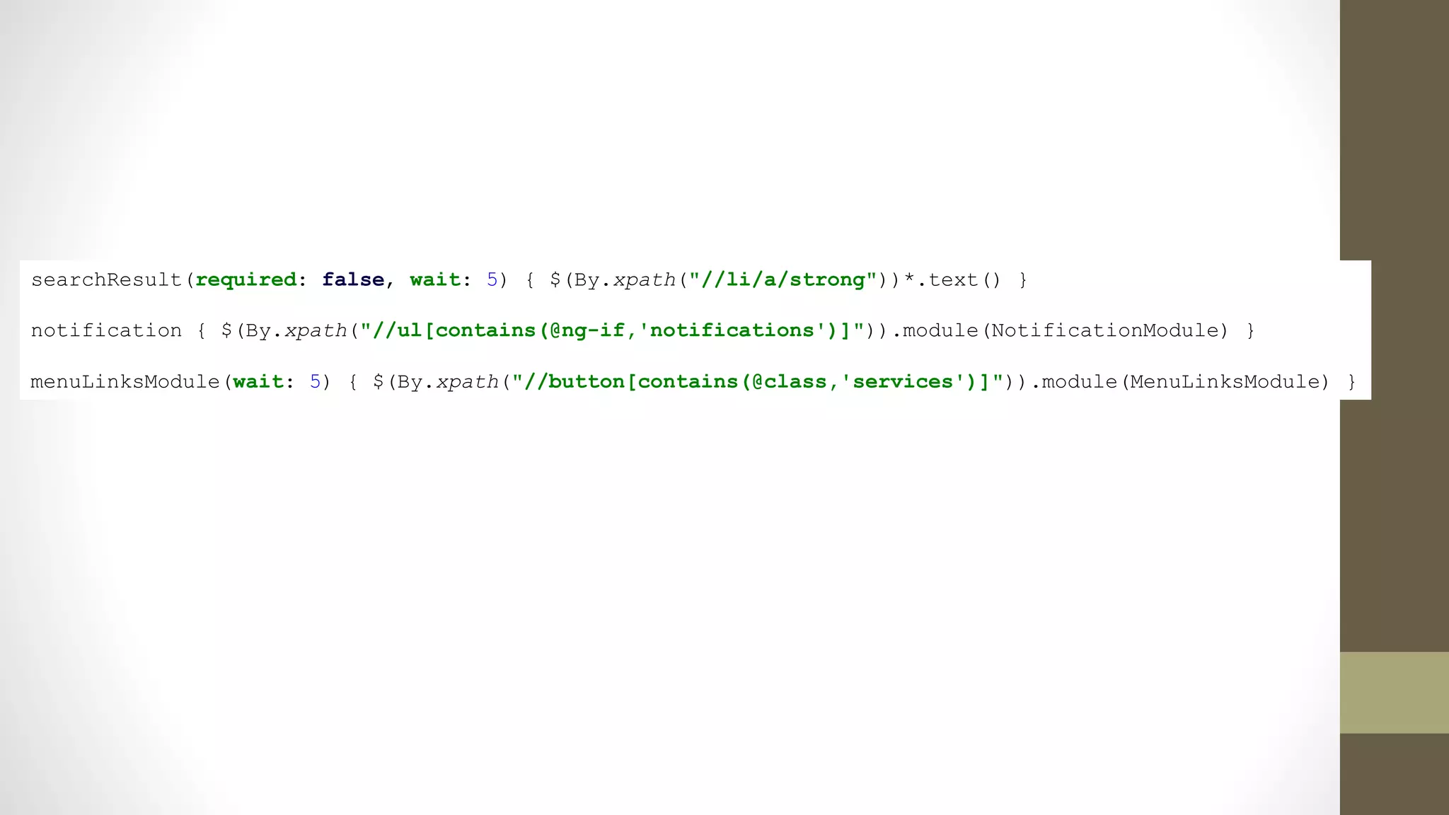 searchResult(required: false, wait: 5) { $(By.xpath("//li/a/strong"))*.text() }
notification { $(By.xpath("//ul[contains(@ng-if,'notifications')]")).module(NotificationModule) }
menuLinksModule(wait: 5) { $(By.xpath("//button[contains(@class,'services')]")).module(MenuLinksModule) }
 