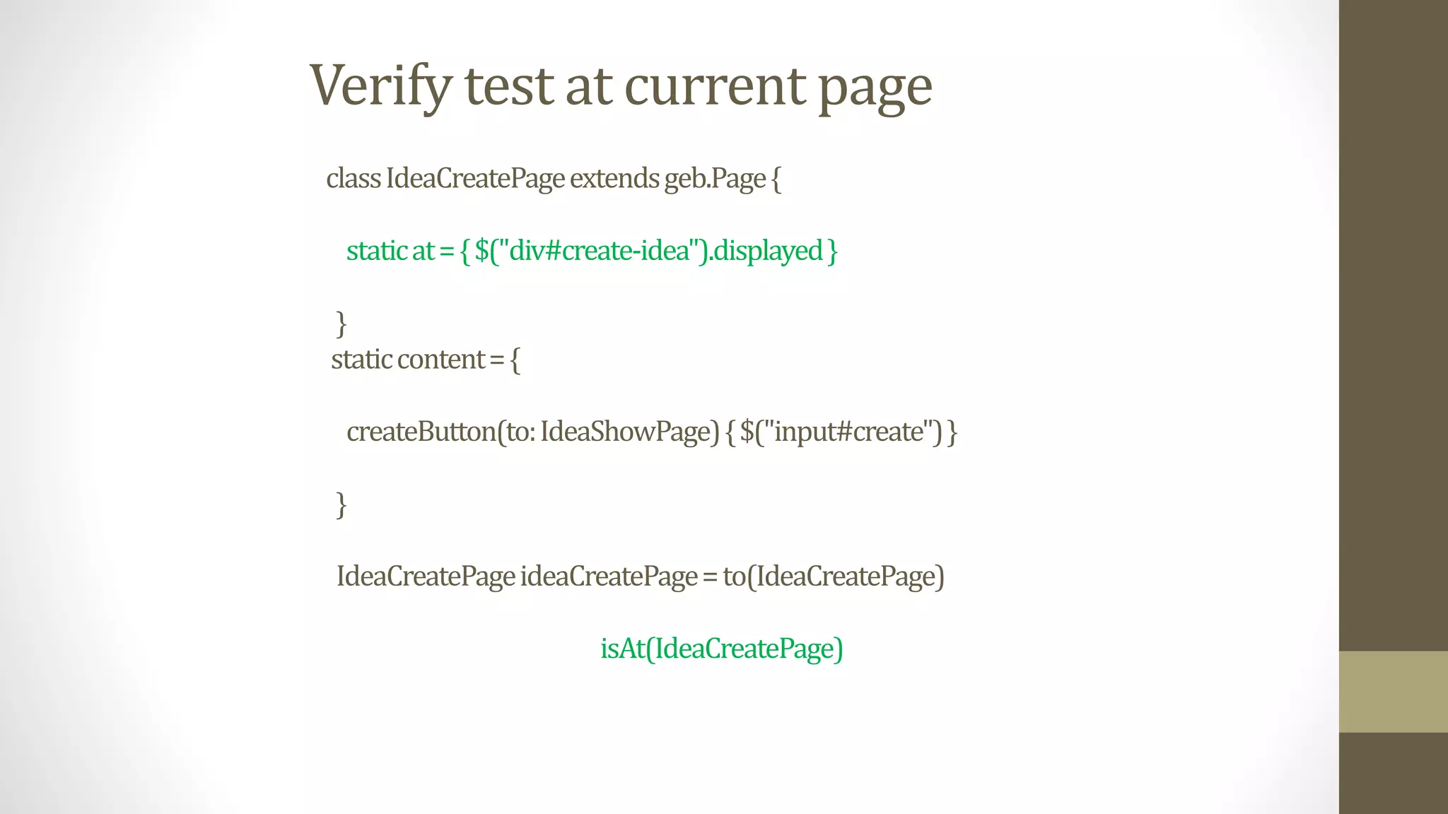 Verify test at current page
classIdeaCreatePageextendsgeb.Page{
staticat={$("div#create-idea").displayed}
}
staticcontent={
createButton(to:IdeaShowPage){$("input#create")}
}
IdeaCreatePageideaCreatePage=to(IdeaCreatePage)
isAt(IdeaCreatePage)
 