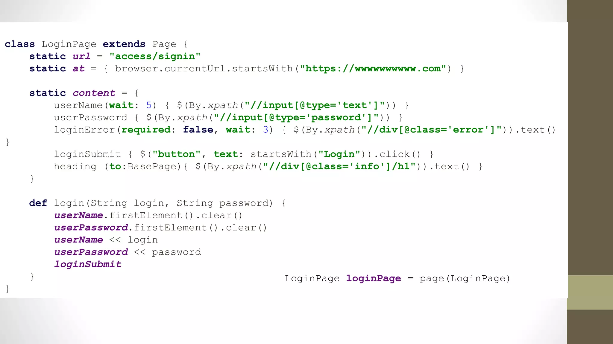 class LoginPage extends Page {
static url = "access/signin"
static at = { browser.currentUrl.startsWith("https://wwwwwwwwww.com") }
static content = {
userName(wait: 5) { $(By.xpath("//input[@type='text']")) }
userPassword { $(By.xpath("//input[@type='password']")) }
loginError(required: false, wait: 3) { $(By.xpath("//div[@class='error']")).text()
}
loginSubmit { $("button", text: startsWith("Login")).click() }
heading (to:BasePage){ $(By.xpath("//div[@class='info']/h1")).text() }
}
def login(String login, String password) {
userName.firstElement().clear()
userPassword.firstElement().clear()
userName << login
userPassword << password
loginSubmit
}
}
LoginPage loginPage = page(LoginPage)
 