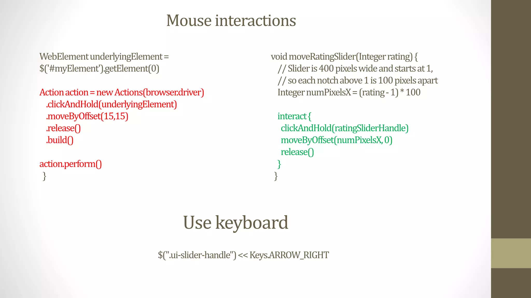 Mouse interactions
voidmoveRatingSlider(Integerrating){
//Slideris400pixelswideandstartsat1,
//soeachnotchabove1is100pixelsapart
IntegernumPixelsX=(rating-1)*100
interact{
clickAndHold(ratingSliderHandle)
moveByOffset(numPixelsX,0)
release()
}
}
WebElementunderlyingElement=
$('#myElement').getElement(0)
Actionaction=newActions(browser.driver)
.clickAndHold(underlyingElement)
.moveByOffset(15,15)
.release()
.build()
action.perform()
}
Use keyboard
$(".ui-slider-handle")<<Keys.ARROW_RIGHT
 