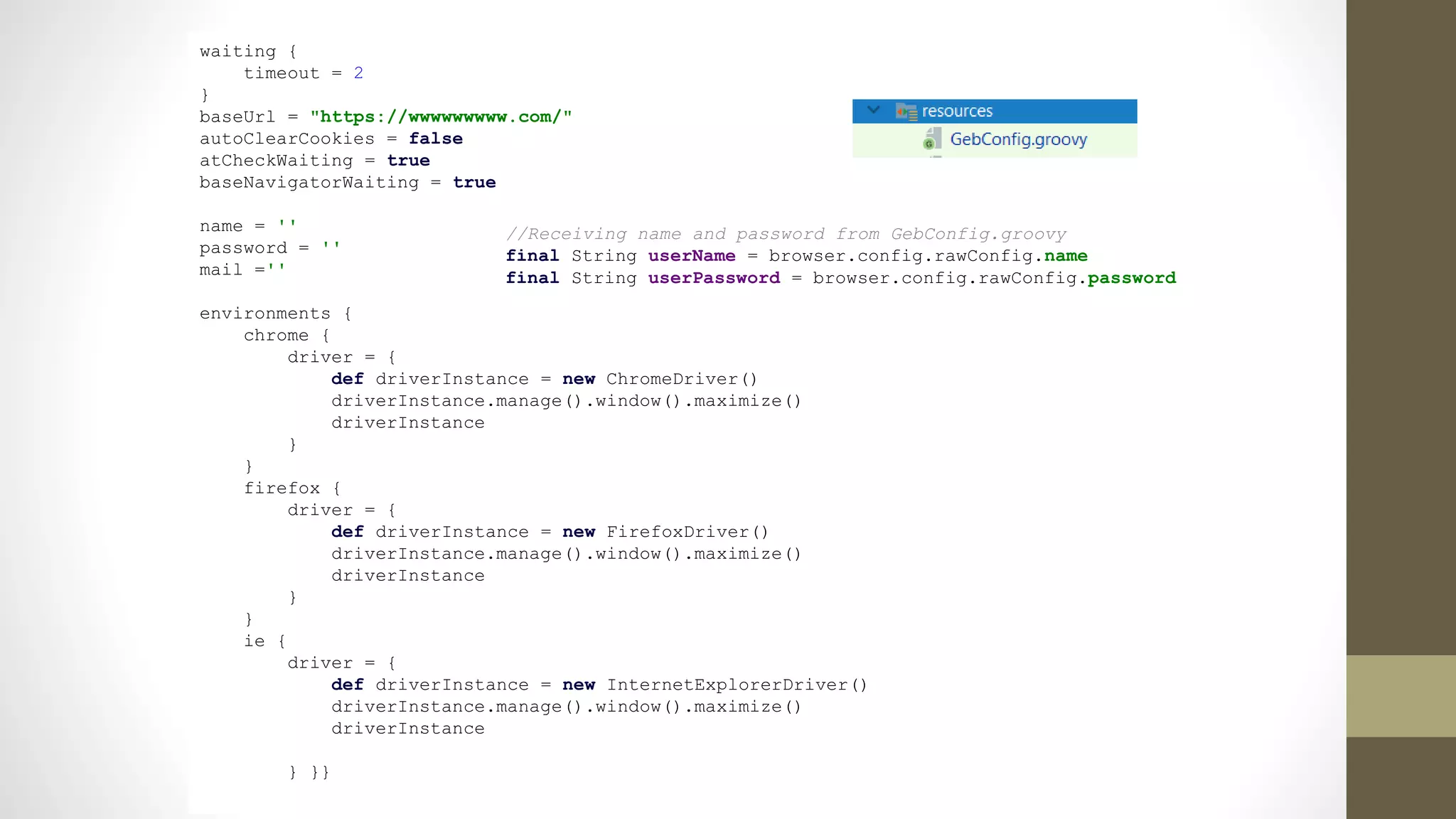 waiting {
timeout = 2
}
baseUrl = "https://wwwwwwwww.com/"
autoClearCookies = false
atCheckWaiting = true
baseNavigatorWaiting = true
name = ''
password = ''
mail =''
environments {
chrome {
driver = {
def driverInstance = new ChromeDriver()
driverInstance.manage().window().maximize()
driverInstance
}
}
firefox {
driver = {
def driverInstance = new FirefoxDriver()
driverInstance.manage().window().maximize()
driverInstance
}
}
ie {
driver = {
def driverInstance = new InternetExplorerDriver()
driverInstance.manage().window().maximize()
driverInstance
} }}
//Receiving name and password from GebConfig.groovy
final String userName = browser.config.rawConfig.name
final String userPassword = browser.config.rawConfig.password
 