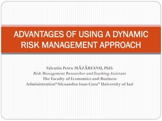 Valentin Petru MĂZĂREANU, PhD.
Risk Management Researcher andTeaching Assistant
The Faculty of Economics and Business
Administration“Alexandru Ioan Cuza” University of Iasi
ADVANTAGES OF USING A DYNAMIC
RISK MANAGEMENT APPROACH
 