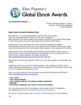 For Immediate Release . . .
                                                       Contact: Barbara Gaughen (“gone”)
                                                          Gaughen Global Public Relations
                                                                        +1-805-968-8567


READ YOUR FAVORITE EBOOKS FREE

Dan Poynter’s 3rd annual Global Ebook Awards needs more judges.
They are overwhelmed with entrants in the 100+ categories.
Book reviewers and ebook readers are invited to become a 2013 global ebook judge.
In 2012 there were more than 250 judges for the almost 1000 entries.

Contests are more successful when there are several judges per category.
Book bloggers, librarians, book club, and reading circle members make great judges
as well as professional critics and subject matter experts in the categories they prefer.

Submissions for the 2013 Global Ebook Awards has just opened. Entries come in
slowly at first. Savvy entrants realize that by entering early, the judges have more
time for their reading pleasure and ebook evaluations:
http://globalebookawards.com/instructions-for-entering/ .

Spread the word and urge people to enter now. The other judges will appreciate your
efforts.

Judges are anonymous and will evaluate ebooks in the categories of their choice.
While subjective evaluations are most important, judges will be provided a score sheet
to aid in an objective evaluation as well.

Sign up now by clicking on the link below and entering the following information:
http://globalebookawards.com/judging/

•   Your name
•   Your email address
•   Your mailing address and phone number (optional)
•   Website
•   The ebook categories you wish to read and evaluate.

You may choose more than one category, most judges chose 2-3 categories.
For categories, see http://globalebookawards.com/registration/

Dan Poynter’s Global Ebook Awards is a division of Para Publishing LLC of Santa Barbara.

-30-
 