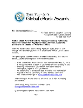 For Immediate Release . . .
                                    Contact: Barbara Gaughen (“gone”)
                                       Gaughen Global Public Relations
                                                     +1-805-968-8567

Global EBook Awards Deadline Fast Approaching: Publishing
Wizard-Founder Dan Poynter Invites All EBook Authors to
Submit Their EBooks for Awards and Fun

With the deadline fast approaching, April 30th 2012, there is just
enough time to enter your Ebook in the Second Annual Global EBook
Awards.

This prestigious Award Contest is a fantastic marketing tool for your
Ebook. Just for entering your nomination includes:

   •   FREE ExpertClick, News Release wire service until May 30, 2012
   •   6 PR opportunities as soon as your enter emailed directly to you
   •   Entering differentiates your Ebook from other Ebooks
   •   Prestigious judges to read your Ebook
   •   An opportunity to alert your local media to your nomination
   •   August 18 Award Ceremony in Santa Barbara California
   •   And so much more go to www.globalebookawards.com

   And winning an Award releases an entire set of new marketing
   possibilities.

   Enter today. Only one week to enter. Go to
   www.globalebookawards.com

   Questions please phone Becky at 805 968 7277.

                           -30-
 