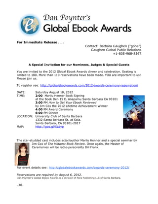 For Immediate Release . . .
                                                         Contact: Barbara Gaughen (“gone”)
                                                            Gaughen Global Public Relations
                                                                          +1-805-968-8567


          A Special Invitation for our Nominees, Judges & Special Guests

You are invited to the 2012 Global Ebook Awards dinner and celebration. Seating is
limited to 180. More than 110 reservations have been made. YOU are important to us!
Please join us.

To register see: http://globalebookawards.com/2012-awards-ceremony-reservation/

DATE:     Saturday August 18, 2012
TIME:     2:00 Marilu Henner Book Signing
          at the Book Den 15 E. Anapamu Santa Barbara CA 93101
          3:00 PM How to Get Your Ebook Reviewed
          by Jim Cox the 2012 Lifetime Achievement Winner
          4:00 PM Award Ceremony
          6:00 PM Dinner
LOCATION: University Club of Santa Barbara
          1332 Santa Barbara St. at Sola.
          Santa Barbara, CA 93101-2017
MAP:      http://goo.gl/5Ldvp



The star-studded cast includes actor/author Marilu Henner and a special seminar by
           Jim Cox of The Midwest Book Review. Once again, the Master of
           Ceremonies will be radio-personality Bill Frank.




For event details see: http://globalebookawards.com/awards-ceremony-2012/

Reservations are required by August 6, 2012.
Dan Poynter’s Global Ebook Awards is a division of Para Publishing LLC of Santa Barbara.


-30-
 