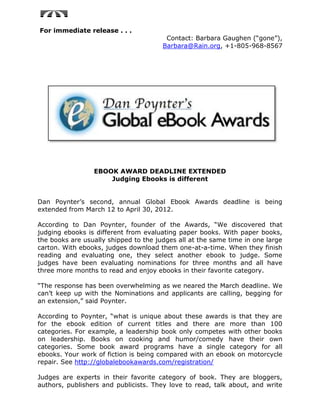 For immediate release . . .
                                        Contact: Barbara Gaughen (“gone”),
                                       Barbara@Rain.org, +1-805-968-8567




                 EBOOK AWARD DEADLINE EXTENDED
                     Judging Ebooks is different


Dan Poynter’s second, annual Global Ebook Awards deadline is being
extended from March 12 to April 30, 2012.

According to Dan Poynter, founder of the Awards, “We discovered that
judging ebooks is different from evaluating paper books. With paper books,
the books are usually shipped to the judges all at the same time in one large
carton. With ebooks, judges download them one-at-a-time. When they finish
reading and evaluating one, they select another ebook to judge. Some
judges have been evaluating nominations for three months and all have
three more months to read and enjoy ebooks in their favorite category.

“The response has been overwhelming as we neared the March deadline. We
can’t keep up with the Nominations and applicants are calling, begging for
an extension,” said Poynter.

According to Poynter, “what is unique about these awards is that they are
for the ebook edition of current titles and there are more than 100
categories. For example, a leadership book only competes with other books
on leadership. Books on cooking and humor/comedy have their own
categories. Some book award programs have a single category for all
ebooks. Your work of fiction is being compared with an ebook on motorcycle
repair. See http://globalebookawards.com/registration/

Judges are experts in their favorite category of book. They are bloggers,
authors, publishers and publicists. They love to read, talk about, and write
 