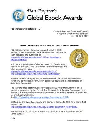 For Immediate Release . . .
                                             Contact: Barbara Gaughen (“gone”)
                                                Gaughen Global Public Relations
                                                              +1-805-968-8567



         FINALISTS ANNOUNCED FOR GLOBAL EBOOK AWARDS

252 category-expert judges evaluated nearly 1,000
entries, in 101 categories, from 16 countries. Finalists in
each category are published at
http://globalebookawards.com/2012-global-ebook-
awards-finalists/

Authors and publishers of ebooks moved to Finalist may
download “stickers” and certificates for their websites and
other promotion, from
http://globalebookawards.com/award-stickers/
http://globalebookawards.com/award-certificates/

Winners in each category will be announced at the second annual award
ceremony at the elegant U-Club in gorgeous downtown Santa Barbara on
Saturday, August 18.

The star-studded cast includes keynoter actor/author MariluHenner anda
special appearance by Jim Cox of The Midwest Book Review.Once again, the
Master of Ceremonies will be radio-personality Bill Frank. The entire event will
be simulcast worldwide.
Seehttp://globalebookawards.com/awards-ceremony-2012/

Seating for the award ceremony and dinner is limited to 180. First come-first
served. See
http://globalebookawards.com/2012-awards-ceremony-reservation/

Dan Poynter’s Global Ebook Awards is a division of Para Publishing LLC of
Santa Barbara.

-30-
                                                              GeBA NR-18Finalists Announced
 