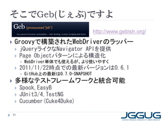 そこでGeb(じぇぶ)ですよ
                                         http://www.gebish.org/

    Groovyで構築されたWebDriverのラッパー
        jQueryライクなNavigator APIを提供
        Page Objectパターンによる構造化
            WebDriver単体でも使えるが、より使いやすく
        2011/11/22時点での最新バージョンは0.6.1
            GitHub上の最新は0.7.0-SNAPSHOT
    多様なテストフレームワークと統合可能
        Spock,EasyB
        JUnit3/4,TestNG
        Cucumber(Cuke4Duke)

    11
 