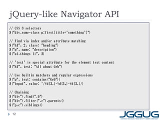 jQuery-like Navigator API
// CSS 3 selectors
$("div.some-class p:first[title='something']")

// Find via index and/or attribute matching
$("h1", 2, class: "heading")
$("p", name: "description")
$("ul.things li", 2)

// 'text' is special attribute for the element text content
$("h1", text: "All about Geb")

// Use builtin matchers and regular expressions
$("p", text: contains("Geb"))
$("input", value: ~/¥d{3,}-¥d{3,}-¥d{3,}/)

// Chaining
$("div").find(".b")
$("div").filter(".c").parents()
$("p.c").siblings()

 12
 