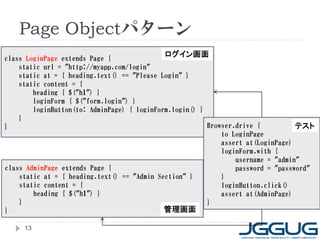 Page Objectパターン
class LoginPage extends Page {
                                            ログイン画面
    static url = "http://myapp.com/login"
    static at = { heading.text() == "Please Login" }
    static content = {
        heading { $("h1") }
        loginForm { $("form.login") }
        loginButton(to: AdminPage) { loginForm.login() }
    }
}                                                        Browser.drive {          テスト
                                                             to LoginPage
                                                             assert at(LoginPage)
                                                             loginForm.with {
                                                                 username = "admin"
class AdminPage extends Page {                                   password = "password"
    static at = { heading.text() == "Admin Section" }        }
    static content = {                                       loginButton.click()
        heading { $("h1") }                                  assert at(AdminPage)
    }                                                    }
}                                            管理画面

     13
 