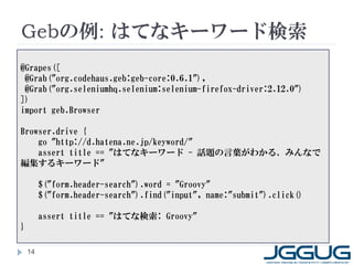 Gebの例: はてなキーワード検索
@Grapes([
 @Grab("org.codehaus.geb:geb-core:0.6.1"),
 @Grab("org.seleniumhq.selenium:selenium-firefox-driver:2.12.0")
])
import geb.Browser

Browser.drive {
    go "http://d.hatena.ne.jp/keyword/"
    assert title == "はてなキーワード - 話題の言葉がわかる、みんなで
編集するキーワード"

         $("form.header-search").word = "Groovy"
         $("form.header-search").find("input", name:"submit").click()

         assert title == "はてな検索: Groovy"
}

    14
 