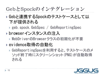 GebとSpockのインテグレーション
   Gebと連携するSpockのテストケースとして以
    下が提供される
       geb.spock.GebSpec / GebReportingSpec
   browserインスタンスの注入
       WebDriverのBrowserクラスの初期化が不要
   evidence取得の自動化
       GebReportingSpecを利用すると、テストケースのメ
        ソッド終了時にスクリーンショット(PNG)が自動取得
        される

15
 