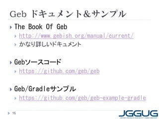 Geb ドキュメント＆サンプル
   The Book Of Geb
       http://www.gebish.org/manual/current/
       かなり詳しいドキュメント

   Gebソースコード
       https://github.com/geb/geb

   Geb/Gradleサンプル
       https://github.com/geb/geb-example-gradle

16
 