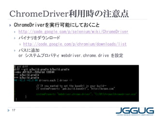 ChromeDriver利用時の注意点
    ChromeDriverを実行可能にしておくこと
        http://code.google.com/p/selenium/wiki/ChromeDriver
        バイナリをダウンロード
          http://code.google.com/p/chromium/downloads/list
        パスに追加
         or システムプロパティ webdriver.chrome.drive を設定




    17
 