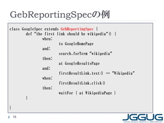 GebReportingSpecの例
class GoogleSpec extends GebReportingSpec {
        def "the first link should be wikipedia"() {
                when:
                        to GoogleHomePage
                and:
                        search.forTerm "wikipedia"
                then:
                        at GoogleResultsPage
                and:
                        firstResultLink.text() == "Wikipedia"
                when:
                        firstResultLink.click()
                then:
                        waitFor { at WikipediaPage }
        }

}

    18
 