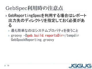 GebSpec利用時の注意点
   GebReportingSpecを利用する場合はレポート
    出力先のディレクトリを指定しておく必要があ
    る
       最も簡単なのはシステムプロパティを使うこと
       groovy -Dgeb.build.reportsDir=/tempdir
        GebSpockReporting.groovy




19
 