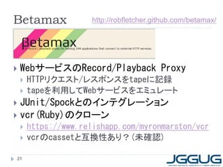 Betamax                http://robfletcher.github.com/betamax/




   WebサービスのRecord/Playback Proxy
       HTTPリクエスト/レスポンスをtapeに記録
       tapeを利用してWebサービスをエミュレート
 JUnit/Spockとのインテグレーション
 vcr(Ruby)のクローン
       https://www.relishapp.com/myronmarston/vcr
       vcrのcassetと互換性あり？(未確認)

21
 
