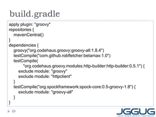 build.gradle
apply plugin: "groovy"
repositories {
  mavenCentral()
}
dependencies {
  groovy("org.codehaus.groovy:groovy-all:1.8.4")
  testCompile("com.github.robfletcher:betamax:1.0")
  testCompile(
        "org.codehaus.groovy.modules.http-builder:http-builder:0.5.1") {
     exclude module: "groovy"
     exclude module: "httpclient"
  }
  testCompile("org.spockframework:spock-core:0.5-groovy-1.8") {
     exclude module: "groovy-all"
  }
}
 23
 