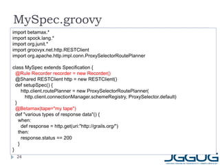 MySpec.groovy
import betamax.*
import spock.lang.*
import org.junit.*
import groovyx.net.http.RESTClient
import org.apache.http.impl.conn.ProxySelectorRoutePlanner

class MySpec extends Specification {
  @Rule Recorder recorder = new Recorder()
  @Shared RESTClient http = new RESTClient()
  def setupSpec() {
      http.client.routePlanner = new ProxySelectorRoutePlanner(
        http.client.connectionManager.schemeRegistry, ProxySelector.default)
  }
  @Betamax(tape="my tape")
  def "various types of response data"() {
    when:
      def response = http.get(uri:"http://grails.org/")
    then:
      response.status == 200
    }
}
  24
 