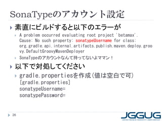 SonaTypeのアカウント設定
   素直にビルドすると以下のエラーが
       A problem occurred evaluating root project 'betamax'.
        Cause: No such property: sonatypeUsername for class:
        org.gradle.api.internal.artifacts.publish.maven.deploy.groo
        vy.DefaultGroovyMavenDeployer
       SonaTypeのアカウントなんて持ってないよママン！

   以下で対処してください
       gradle.propertiesを作成(値は空白で可)
        [gradle.properties]
        sonatypeUsername=
        sonatypePassword=


26
 
