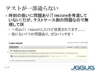 テストが一部通らない
   時刻の扱いに問題あり(Timezoneを考慮して
    いない)だが、テストケース側の問題なので無
    視してOK
       一応pull requestしたけど放置されてます。。。
       他にもいくつか問題あり。ぜひパッチを！




27
 