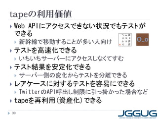 tapeの利用価値
   Web APIにアクセスできない状況でもテストが
    できる
       新幹線で移動することが多い人向け
   テストを高速化できる
       いちいちサーバーにアクセスしなくてすむ
   テスト結果を安定化できる
       サーバー側の変化からテストを分離できる
   レアケースに対するテストを容易にできる
       TwitterのAPI呼出し制限に引っ掛かった場合など
   tapeを再利用(資産化)できる
30
 