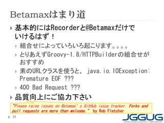 Betamaxはまり道
   基本的にはRecorderと@Betamaxだけで
    いけるはず！
       組合せによっていろいろ起こります。。。。
       とりあえずGroovy-1.8/HTTPBuilderの組合せが
        おすすめ
       素のURLクラスを使うと、 java.io.IOException:
        Premature EOF ???
       400 Bad Request ???
   品質向上にご協力下さい
"Please raise issues on Betamax’s GitHub issue tracker. Forks and
pull requests are more than welcome." by Rob Fletcher
31
 
