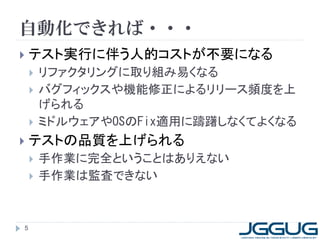 自動化できれば・・・
   テスト実行に伴う人的コストが不要になる
       リファクタリングに取り組み易くなる
       バグフィックスや機能修正によるリリース頻度を上
        げられる
       ミドルウェアやOSのFix適用に躊躇しなくてよくなる
   テストの品質を上げられる
       手作業に完全ということはありえない
       手作業は監査できない



5
 