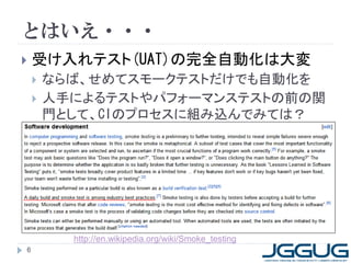 とはいえ・・・
   受け入れテスト(UAT)の完全自動化は大変
       ならば、せめてスモークテストだけでも自動化を
       人手によるテストやパフォーマンステストの前の関
        門として、CIのプロセスに組み込んでみては？




          http://en.wikipedia.org/wiki/Smoke_testing
6
 