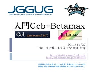 入門Geb+Betamax

               2011/11/22
    JGGUGサポートスタッフ 須江 信洋

           http://twitter.com/nobusue
        http://d.hatena.ne.jp/nobusue

    ※資料の内容は個人としての意見・見解を述べたものであり、
    所属する企業・組織が内容を保証するものではありません。
 