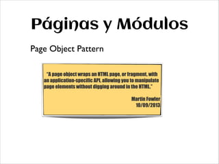 Páginas y Módulos
Page Object Pattern
!

“A page object wraps an HTML page, or fragment, with
an application-specific API, allowing you to manipulate
page elements without digging around in the HTML.”
!
Martin Fowler
10/09/2013

 