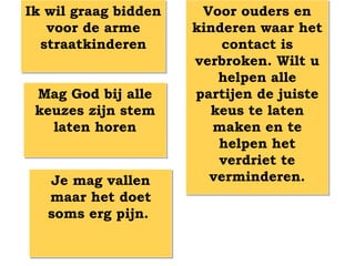 Ik wil graag bidden    Voor ouders en
   voor de arme       kinderen waar het
  straatkinderen          contact is
                      verbroken. Wilt u
                         helpen alle
 Mag God bij alle     partijen de juiste
 keuzes zijn stem       keus te laten
   laten horen           maken en te
                         helpen het
                         verdriet te
   Je mag vallen        verminderen.
   maar het doet
   soms erg pijn.
 