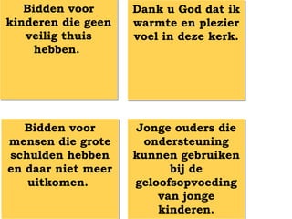 Bidden voor      Dank u God dat ik
kinderen die geen   warmte en plezier
   veilig thuis     voel in deze kerk.
     hebben.




   Bidden voor      Jonge ouders die
mensen die grote     ondersteuning
schulden hebben     kunnen gebruiken
en daar niet meer         bij de
   uitkomen.        geloofsopvoeding
                        van jonge
                        kinderen.
 
