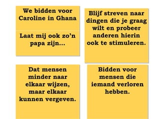 We bidden voor      Blijf streven naar
Caroline in Ghana   dingen die je graag
                      wilt en probeer
Laat mij ook zo’n     anderen hierin
   papa zijn…       ook te stimuleren.



   Dat mensen          Bidden voor
   minder naar         mensen die
  elkaar wijzen,     iemand verloren
   maar elkaar           hebben.
kunnen vergeven.
 