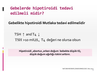 Gebelerde hipotiroidi tedavi
edilmeli midir?
Gebelikte hipotiroidi Mutlaka tedavi edilmelidir
TSH ↑ andT4 ↓
TSH >10 mIU/L, T4 değeri ne olursa olsun
Hipotiroidi ,abortus ,erken doğum bebekte düşük IQ,
düşük doğum ağırlığı riskini arttırır.
NATURE REVIEWS | ENDOCRINOLOGY, Nov 2012
11
 