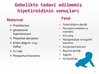 Gebelikte tedavi edilmemiş
hipotiroidinin sonuçları
Maternal Fetal
 Preeklampsi
 gestational
hipertansiyon
 Plasental abruption
 Erken doğum (<32
hafta)
 Cx riski
 Postpartum kanama
 Düşük doğum ağırlığı
 Perinatal morbidite ve
martalite
 ICU yatışı
 Nöropsikolojik ve kognitif
bozulma:
 Konjenital kretinizm
 Büyüme geriliği
 Sağırlık
 IQ düşüklüğü
12
 