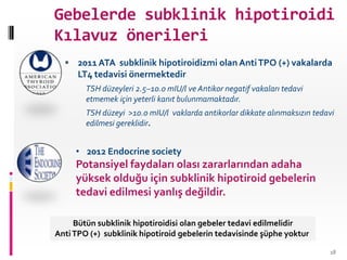 Gebelerde subklinik hipotiroidi
Kılavuz önerileri
 2011ATA subklinik hipotiroidizmi olan AntiTPO (+) vakalarda
LT4 tedavisi önermektedir
TSH düzeyleri 2.5–10.0 mIU/l ve Antikor negatif vakaları tedavi
etmemek için yeterli kanıt bulunmamaktadır.
TSH düzeyi >10.0 mIU/l vaklarda antikorlar dikkate alınmaksızın tedavi
edilmesi gereklidir.
• 2012 Endocrine society
Potansiyel faydaları olası zararlarından adaha
yüksek olduğu için subklinik hipotiroid gebelerin
tedavi edilmesi yanlış değildir.
18
Bütün subklinik hipotiroidisi olan gebeler tedavi edilmelidir
AntiTPO (+) subklinik hipotiroid gebelerin tedavisinde şüphe yoktur
 