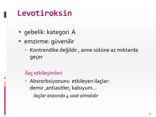 Levotiroksin
 gebelik: kategori A
 emzirme: güvenilir
 Kontrendike değildir , anne sütüne az miktarda
geçer
İlaç etkileşimleri
 Absrorbsiyonunu etkileyen ilaçlar:
demir ,antiasitler, kalsiyum...
ilaçlar arasında 4 saat olmalıdır
20
 