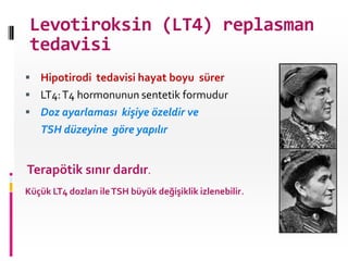Levotiroksin (LT4) replasman
tedavisi
 Hipotirodi tedavisi hayat boyu sürer
 LT4:T4 hormonunun sentetik formudur
 Doz ayarlaması kişiye özeldir ve
TSH düzeyine göre yapılır
Terapötik sınır dardır.
Küçük LT4 dozları ileTSH büyük değişiklik izlenebilir.
 