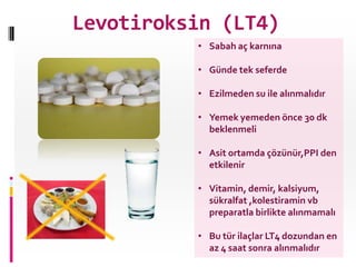 Levotiroksin (LT4)
• Sabah aç karnına
• Günde tek seferde
• Ezilmeden su ile alınmalıdır
• Yemek yemeden önce 30 dk
beklenmeli
• Asit ortamda çözünür,PPI den
etkilenir
• Vitamin, demir, kalsiyum,
sükralfat ,kolestiramin vb
preparatla birlikte alınmamalı
• Bu tür ilaçlar LT4 dozundan en
az 4 saat sonra alınmalıdır
 