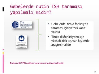 Gebelerde tiroid fonksiyon
taraması için yeterli kanıt
yoktur
 Tiroid disfonksiyonu için
yüksek risk taşıyan kişilerde
araştırılmalıdır
Rutin AntiTPO antikor taraması önerilmemektedir.
28
Gebelerde rutin TSH taraması
yapılmalı mıdır?
 