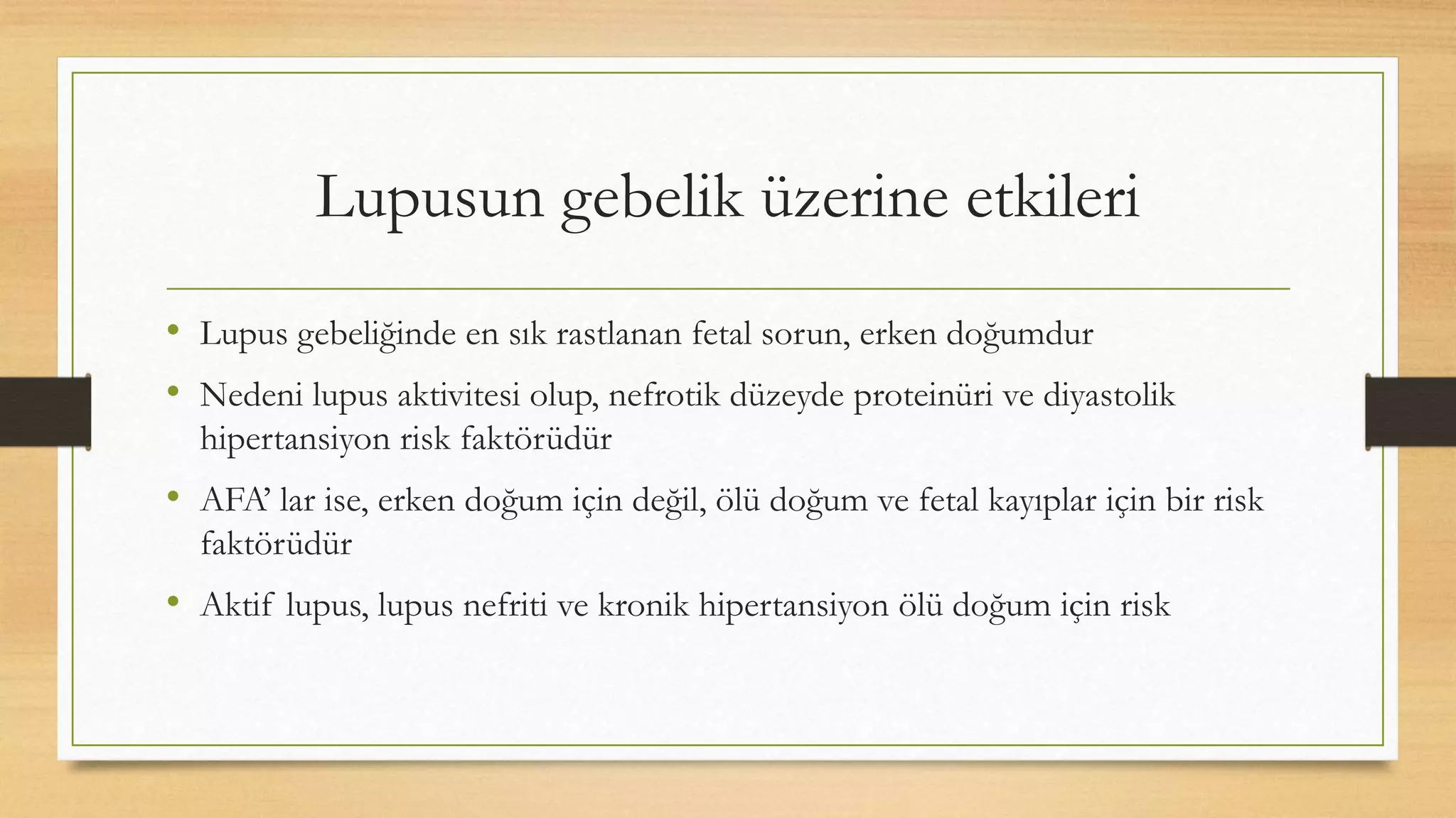 Lupusun gebelik üzerine etkileri
• Lupus gebeliğinde en sık rastlanan fetal sorun, erken doğumdur
• Nedeni lupus aktivitesi olup, nefrotik düzeyde proteinüri ve diyastolik
hipertansiyon risk faktörüdür
• AFA’ lar ise, erken doğum için değil, ölü doğum ve fetal kayıplar için bir risk
faktörüdür
• Aktif lupus, lupus nefriti ve kronik hipertansiyon ölü doğum için risk
 