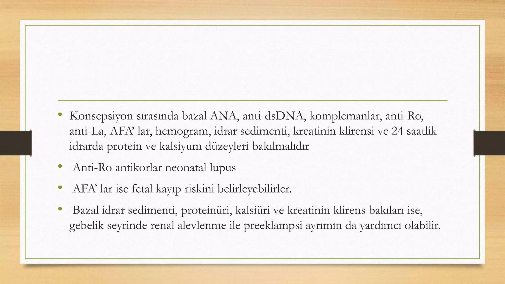• Konsepsiyon sırasında bazal ANA, anti-dsDNA, komplemanlar, anti-Ro,
anti-La, AFA’ lar, hemogram, idrar sedimenti, kreatinin klirensi ve 24 saatlik
idrarda protein ve kalsiyum düzeyleri bakılmalıdır
• Anti-Ro antikorlar neonatal lupus
• AFA’ lar ise fetal kayıp riskini belirleyebilirler.
• Bazal idrar sedimenti, proteinüri, kalsiüri ve kreatinin klirens bakıları ise,
gebelik seyrinde renal alevlenme ile preeklampsi ayrımın da yardımcı olabilir.
 