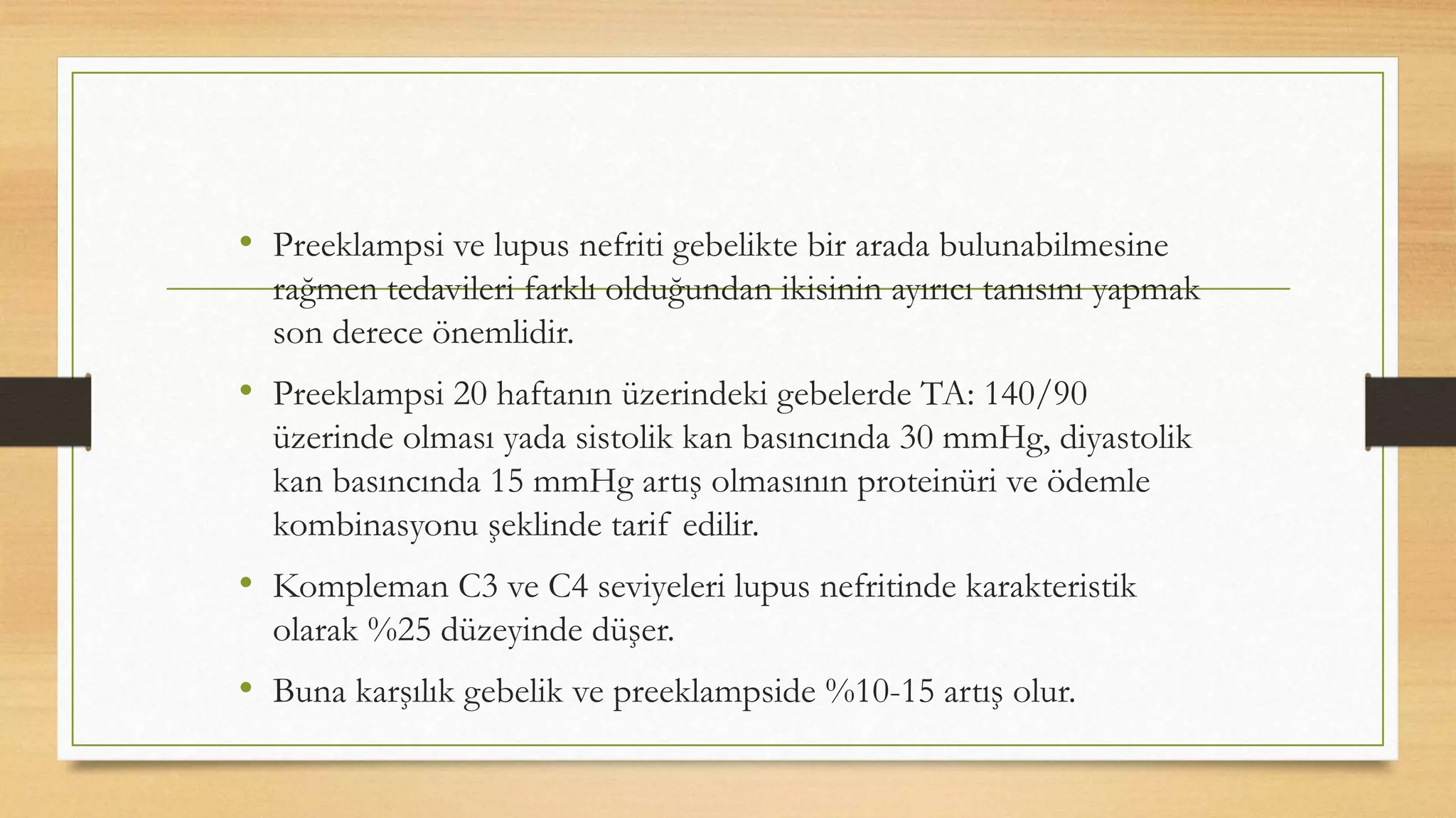 • Preeklampsi ve lupus nefriti gebelikte bir arada bulunabilmesine
rağmen tedavileri farklı olduğundan ikisinin ayırıcı tanısını yapmak
son derece önemlidir.
• Preeklampsi 20 haftanın üzerindeki gebelerde TA: 140/90
üzerinde olması yada sistolik kan basıncında 30 mmHg, diyastolik
kan basıncında 15 mmHg artış olmasının proteinüri ve ödemle
kombinasyonu şeklinde tarif edilir.
• Kompleman C3 ve C4 seviyeleri lupus nefritinde karakteristik
olarak %25 düzeyinde düşer.
• Buna karşılık gebelik ve preeklampside %10-15 artış olur.
 