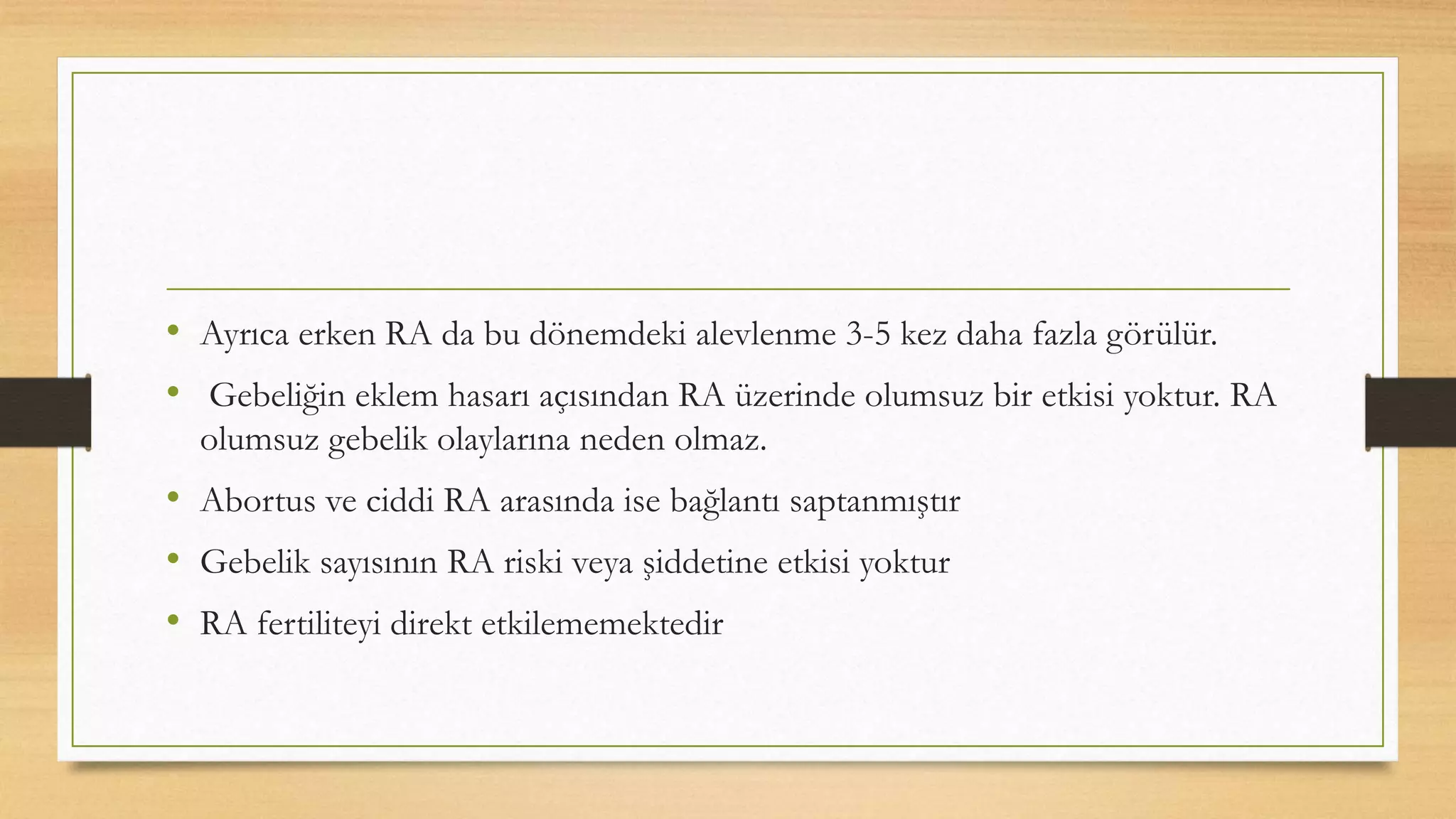 • Ayrıca erken RA da bu dönemdeki alevlenme 3-5 kez daha fazla görülür.
• Gebeliğin eklem hasarı açısından RA üzerinde olumsuz bir etkisi yoktur. RA
olumsuz gebelik olaylarına neden olmaz.
• Abortus ve ciddi RA arasında ise bağlantı saptanmıştır
• Gebelik sayısının RA riski veya şiddetine etkisi yoktur
• RA fertiliteyi direkt etkilememektedir
 